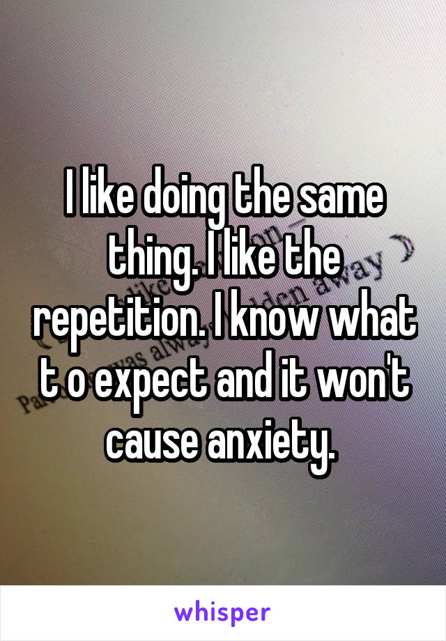 I like doing the same thing. I like the repetition. I know what t o expect and it won't cause anxiety. 