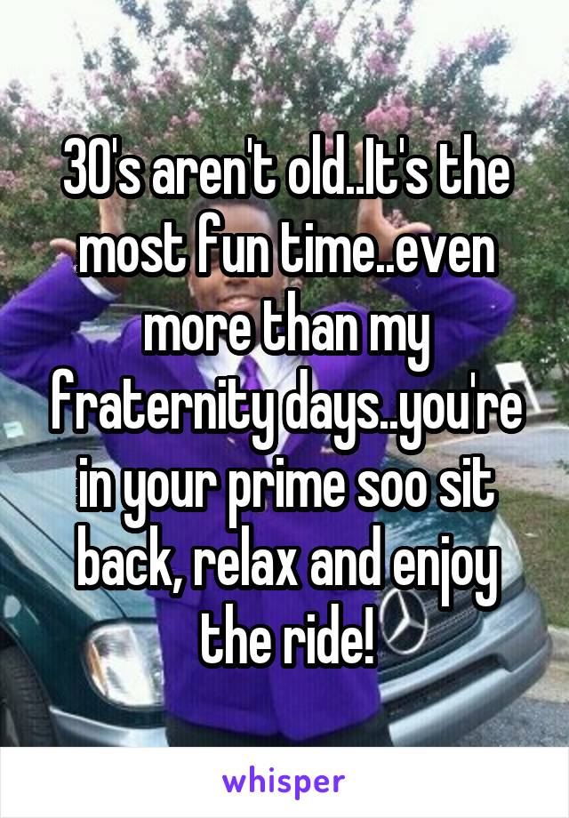 30's aren't old..It's the most fun time..even more than my fraternity days..you're in your prime soo sit back, relax and enjoy the ride!