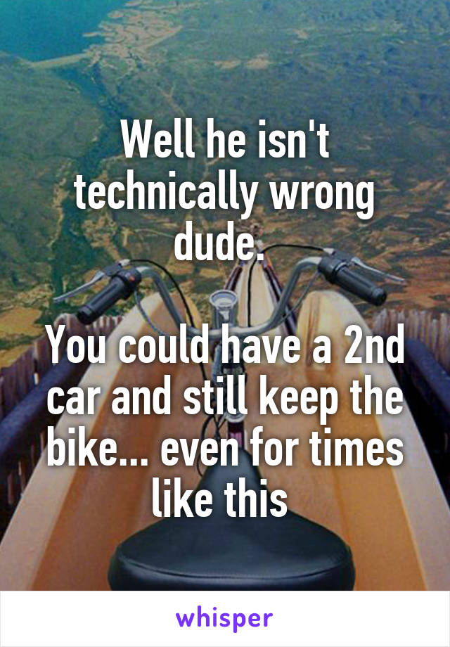 Well he isn't technically wrong dude. 

You could have a 2nd car and still keep the bike... even for times like this 