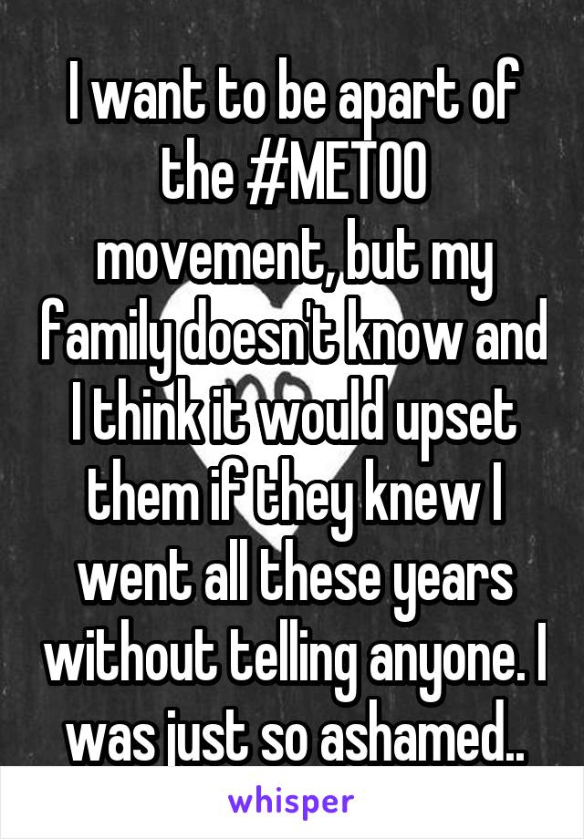 I want to be apart of the #METOO movement, but my family doesn't know and I think it would upset them if they knew I went all these years without telling anyone. I was just so ashamed..