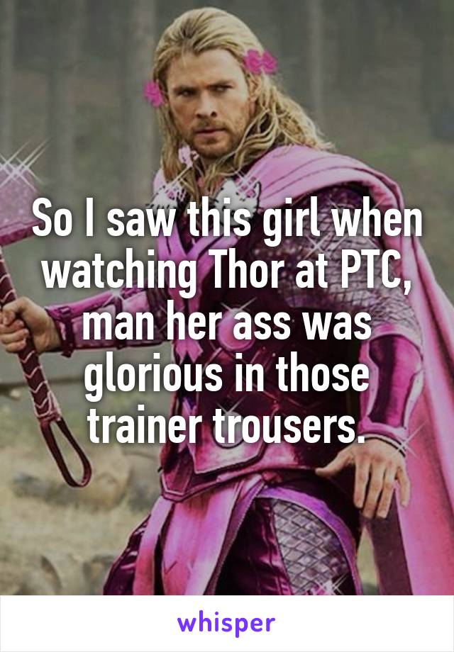 So I saw this girl when watching Thor at PTC, man her ass was glorious in those trainer trousers.