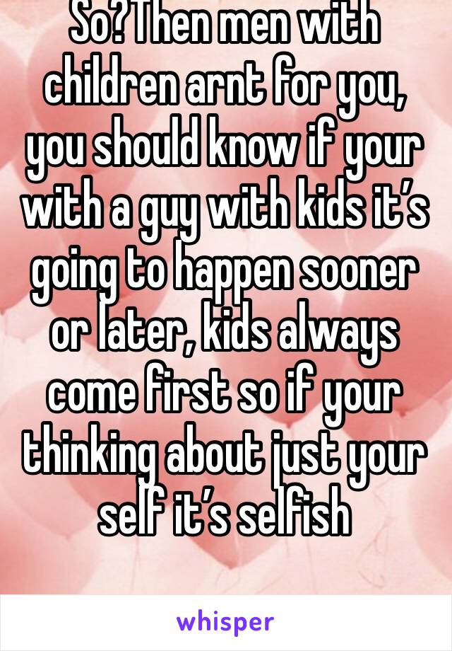 So?Then men with children arnt for you, you should know if your with a guy with kids it’s going to happen sooner or later, kids always come first so if your thinking about just your self it’s selfish 