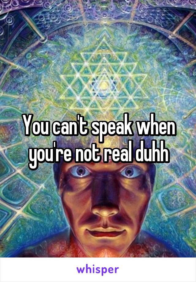 You can't speak when you're not real duhh
