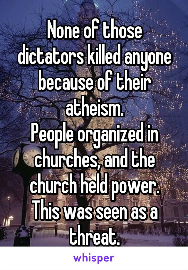 None of those dictators killed anyone because of their atheism.
People organized in churches, and the church held power.
This was seen as a threat.