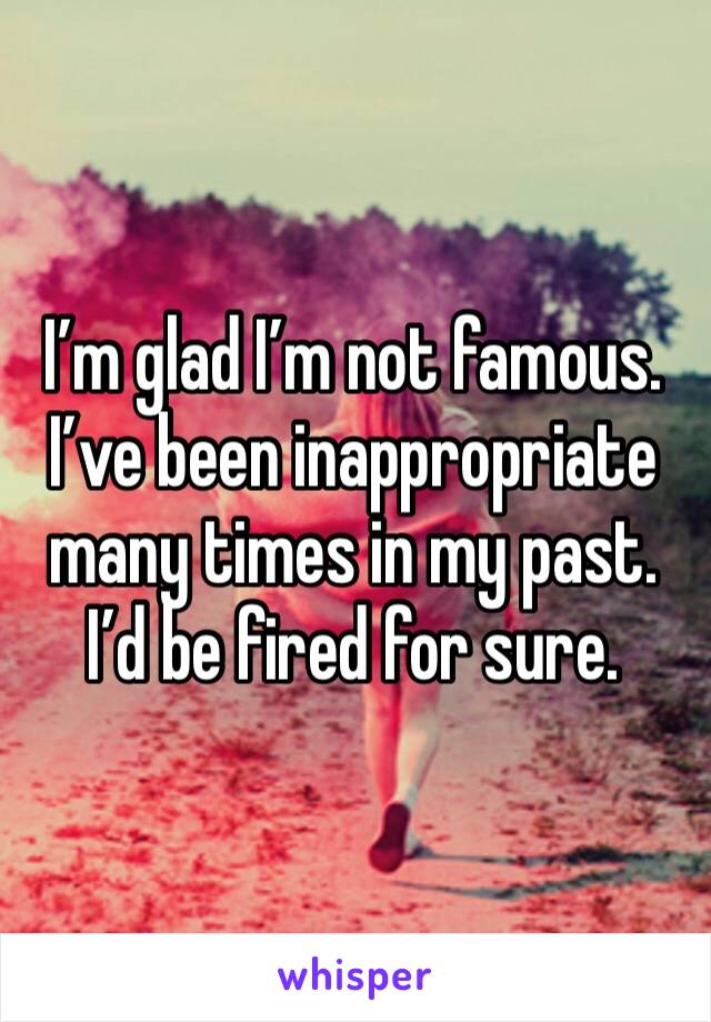 I’m glad I’m not famous. I’ve been inappropriate many times in my past. I’d be fired for sure.