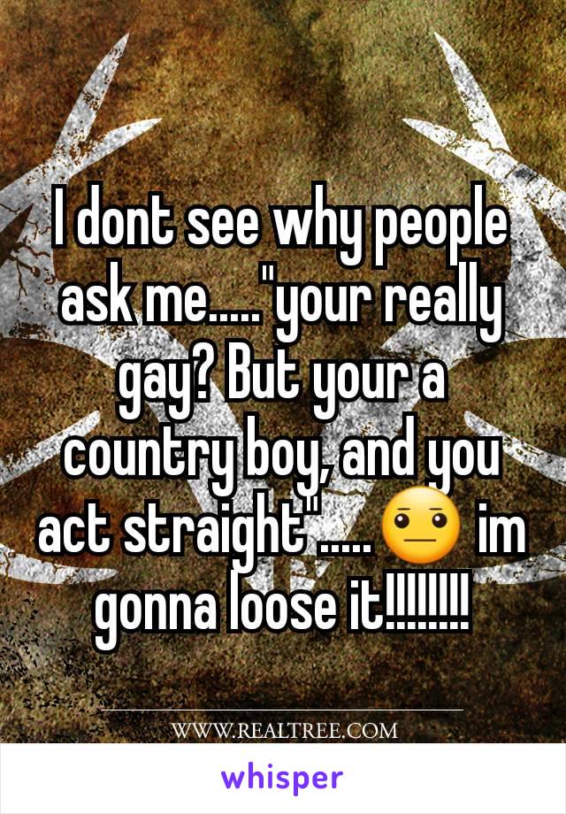 I dont see why people ask me....."your really  gay? But your a country boy, and you act straight".....😐 im gonna loose it!!!!!!!!