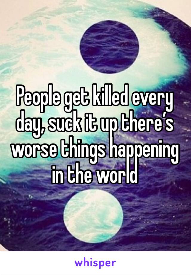 People get killed every day, suck it up there’s worse things happening in the world