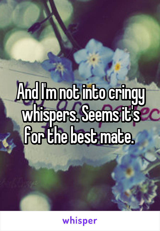 And I'm not into cringy whispers. Seems it's for the best mate. 