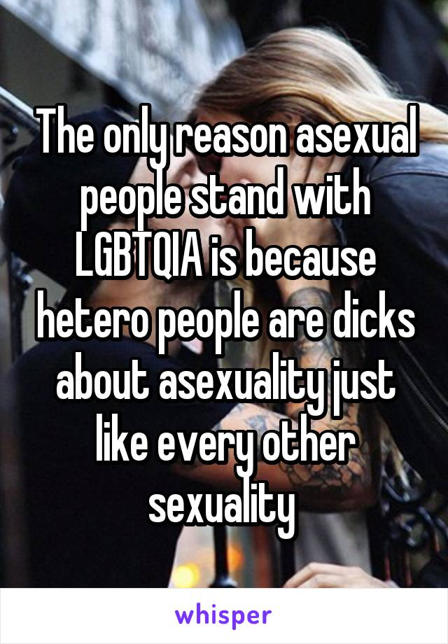 The only reason asexual people stand with LGBTQIA is because hetero people are dicks about asexuality just like every other sexuality 