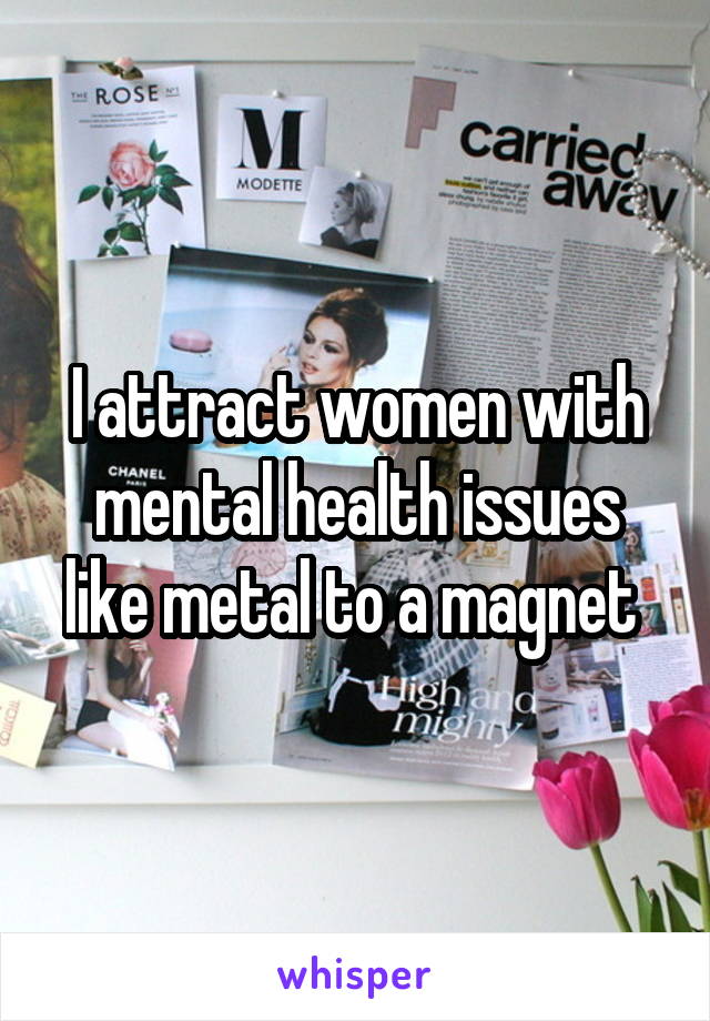 I attract women with mental health issues like metal to a magnet 