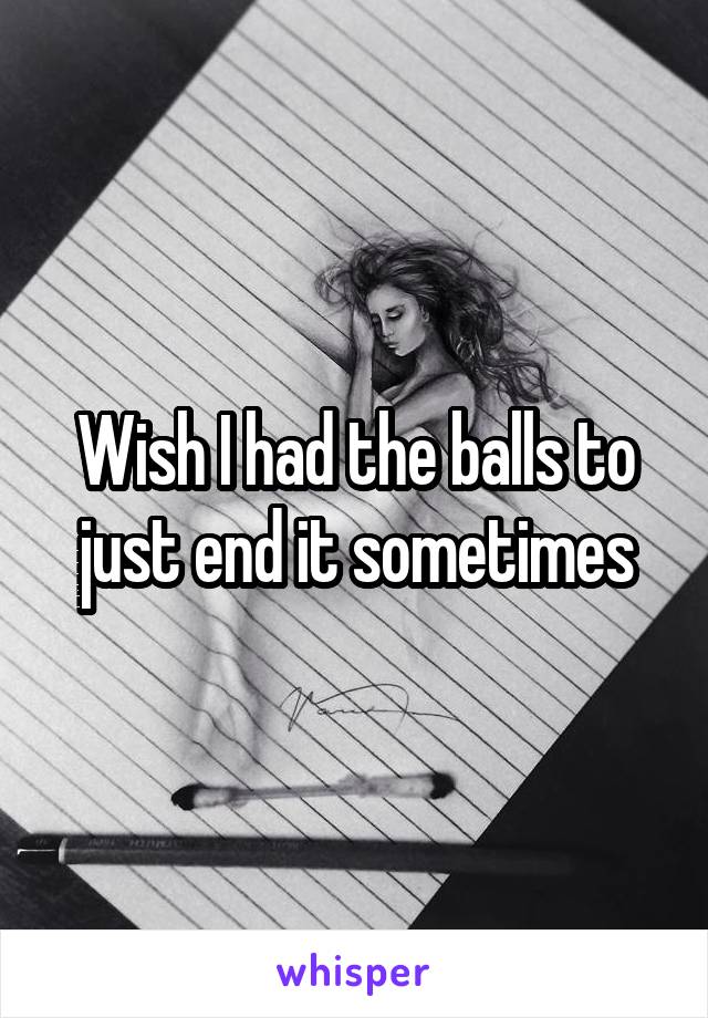 Wish I had the balls to just end it sometimes