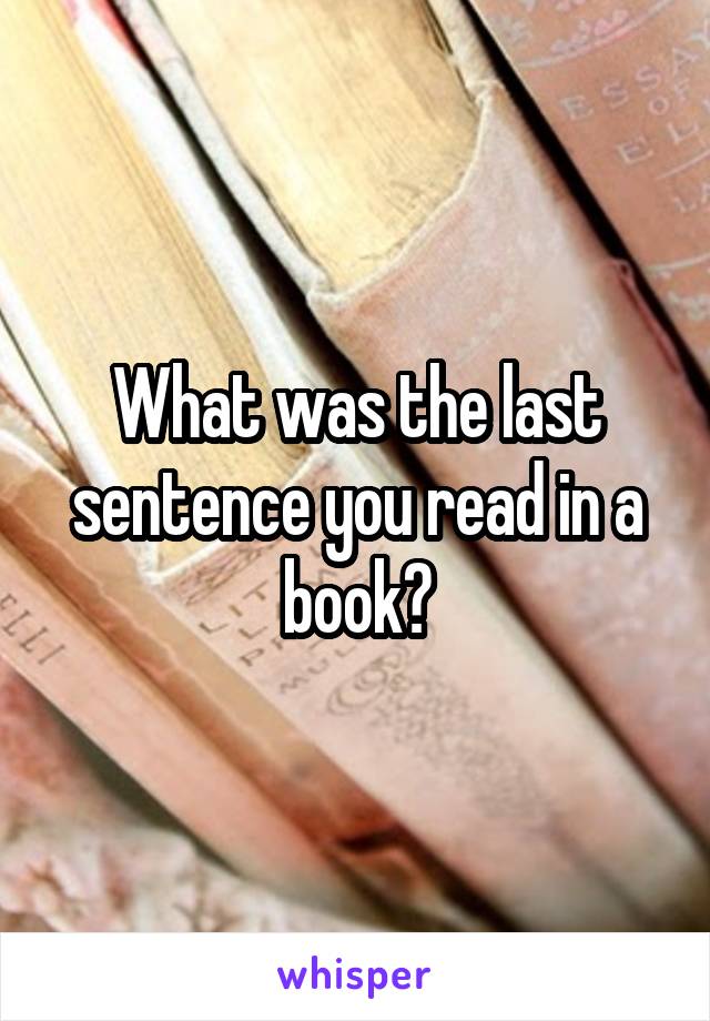 What was the last sentence you read in a book?