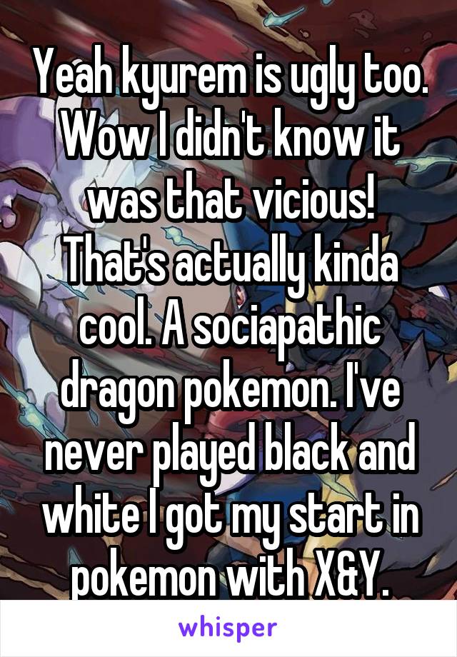 Yeah kyurem is ugly too. Wow I didn't know it was that vicious! That's actually kinda cool. A sociapathic dragon pokemon. I've never played black and white I got my start in pokemon with X&Y.