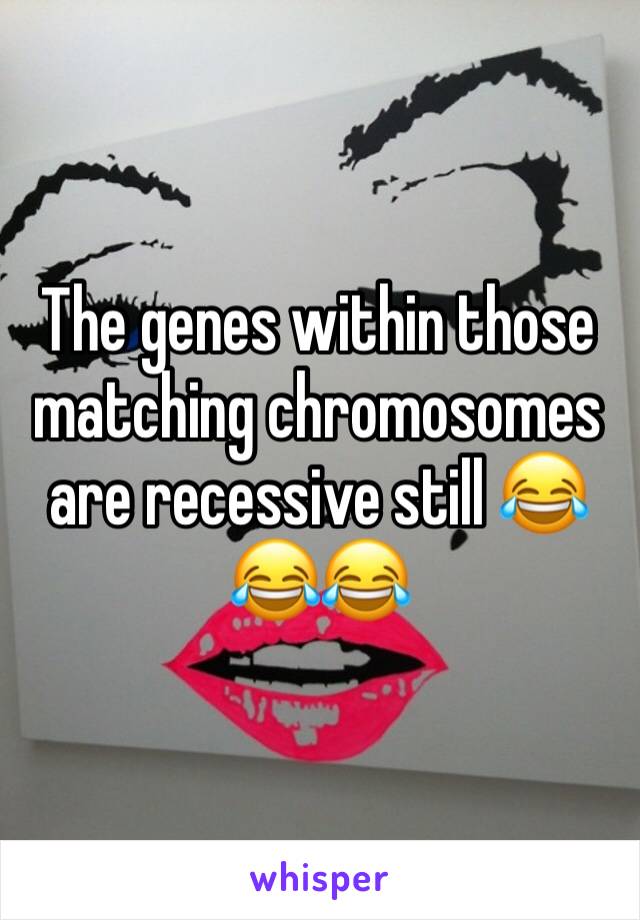 The genes within those matching chromosomes are recessive still 😂😂😂