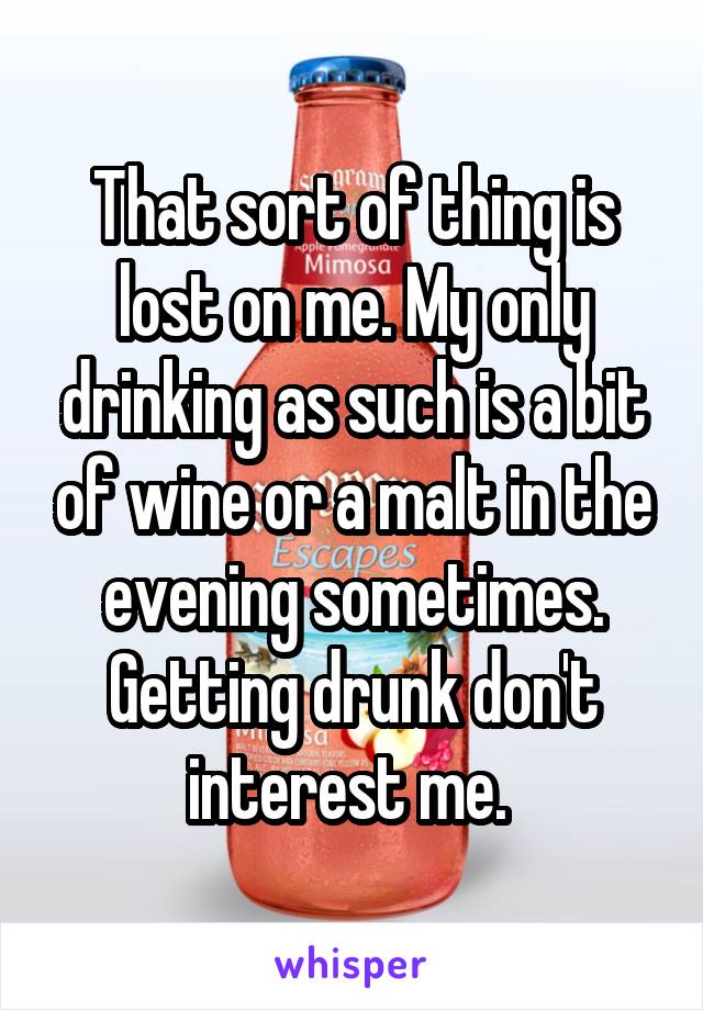 That sort of thing is lost on me. My only drinking as such is a bit of wine or a malt in the evening sometimes. Getting drunk don't interest me. 
