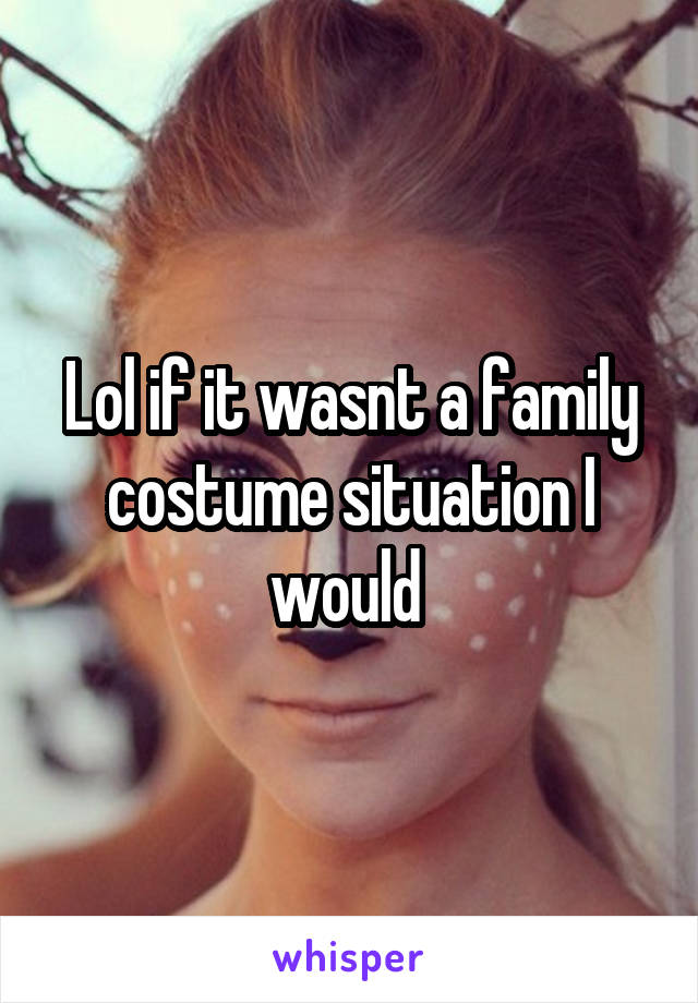 Lol if it wasnt a family costume situation I would 