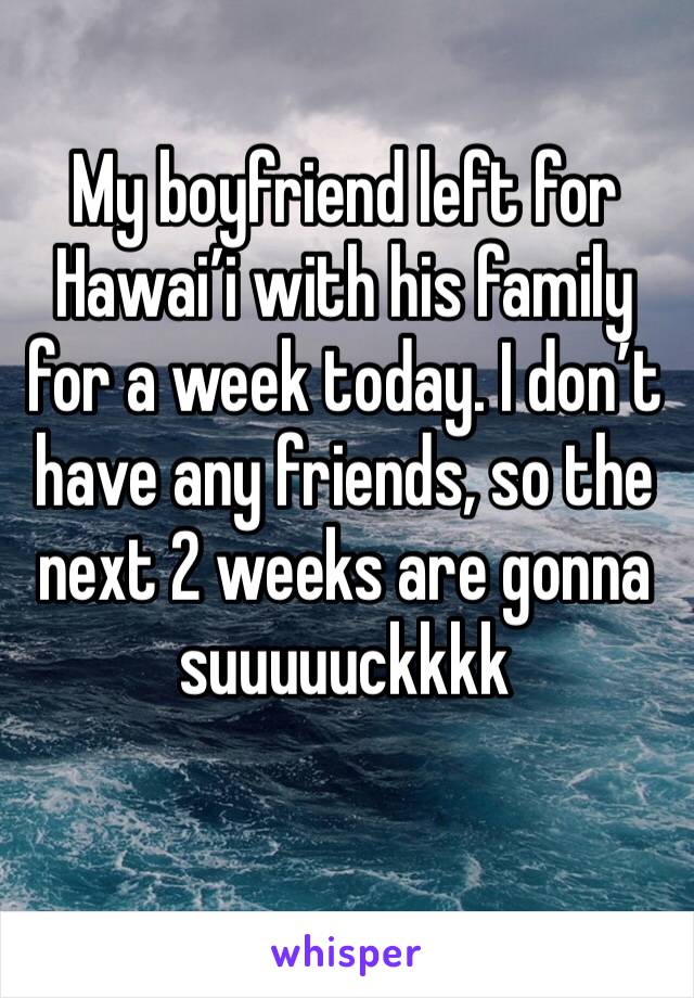 My boyfriend left for Hawai’i with his family for a week today. I don’t have any friends, so the next 2 weeks are gonna suuuuuckkkk