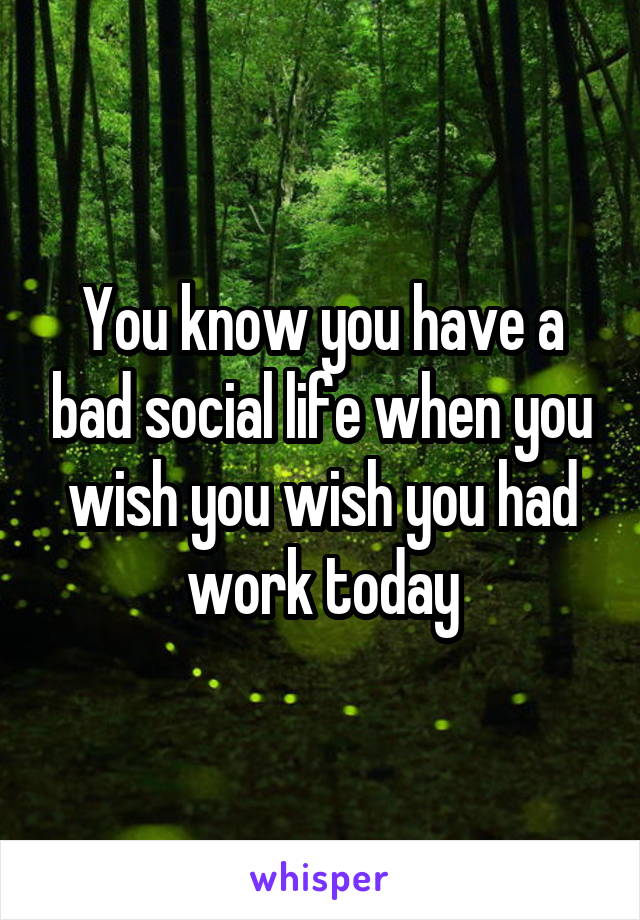 You know you have a bad social life when you wish you wish you had work today