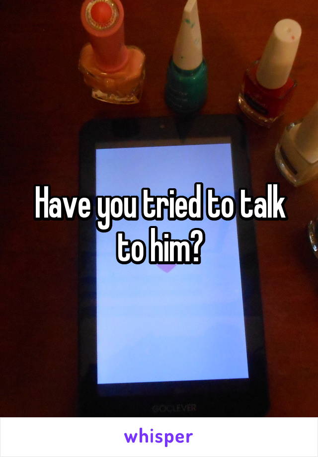 Have you tried to talk to him?