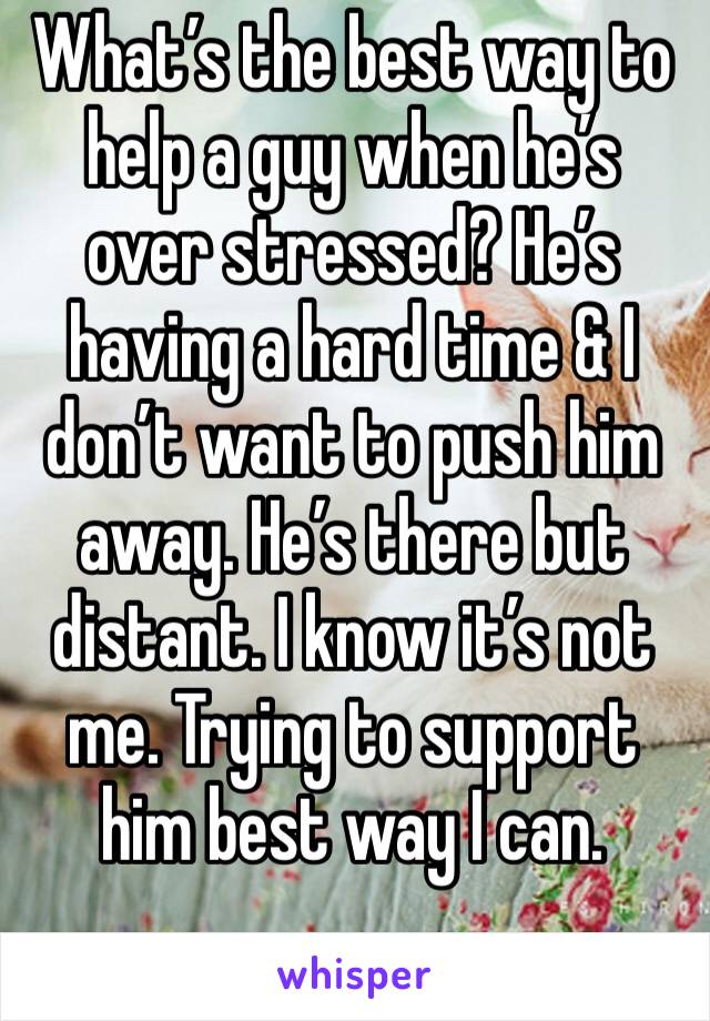 What’s the best way to help a guy when he’s over stressed? He’s having a hard time & I don’t want to push him away. He’s there but distant. I know it’s not me. Trying to support him best way I can. 