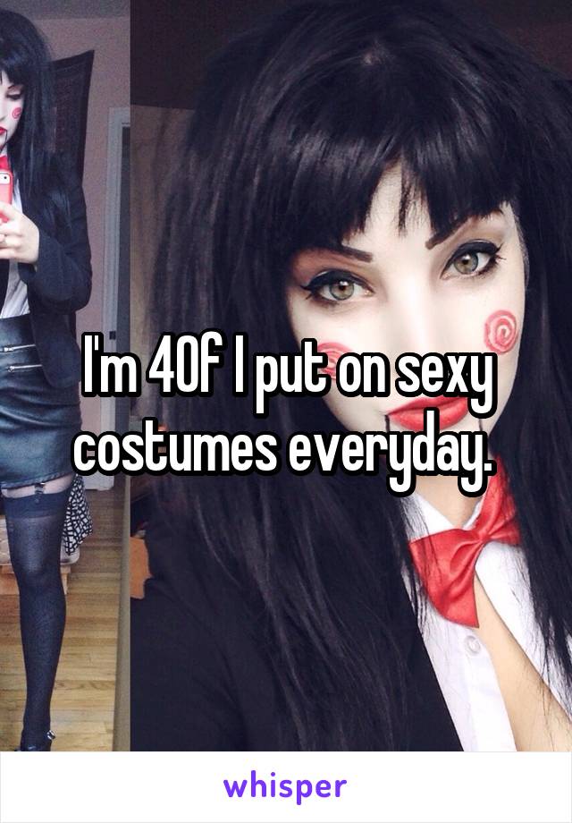 I'm 40f I put on sexy costumes everyday. 