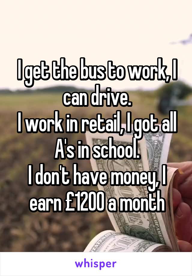 I get the bus to work, I can drive.
I work in retail, I got all A's in school.
I don't have money, I earn £1200 a month