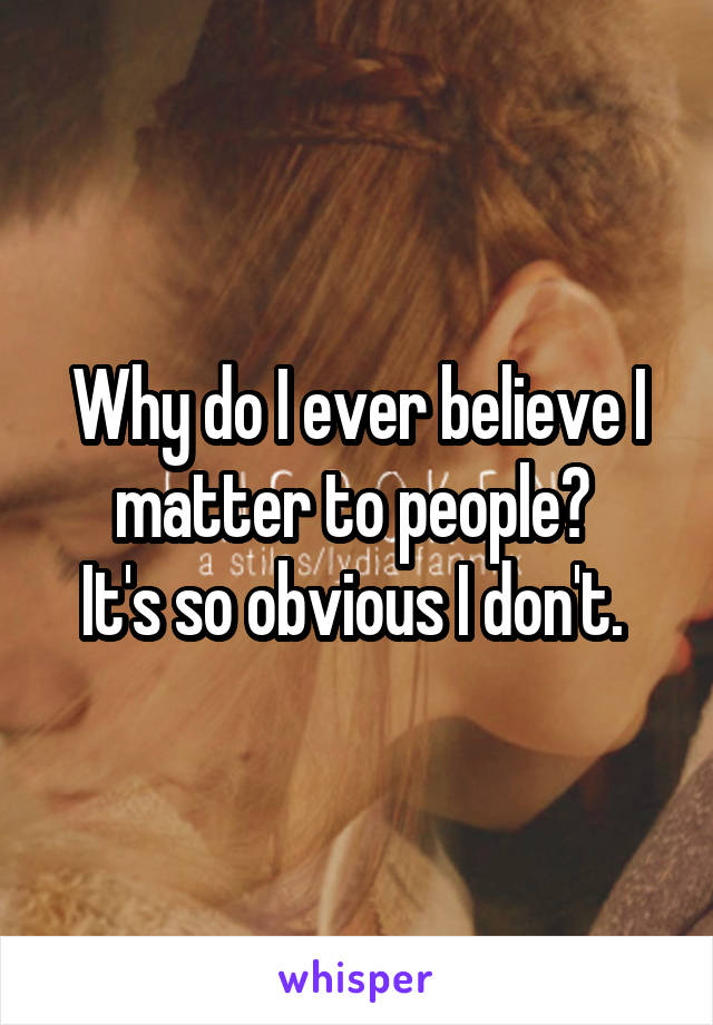 Why do I ever believe I matter to people? 
It's so obvious I don't. 