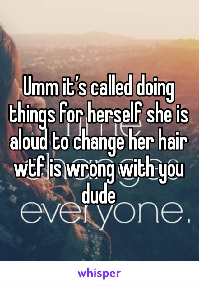 Umm it’s called doing things for herself she is aloud to change her hair wtf is wrong with you dude 