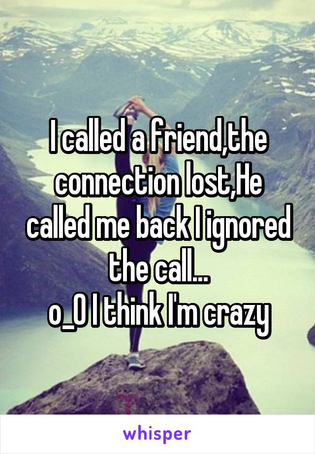 I called a friend,the connection lost,He called me back I ignored the call...
o_O I think I'm crazy