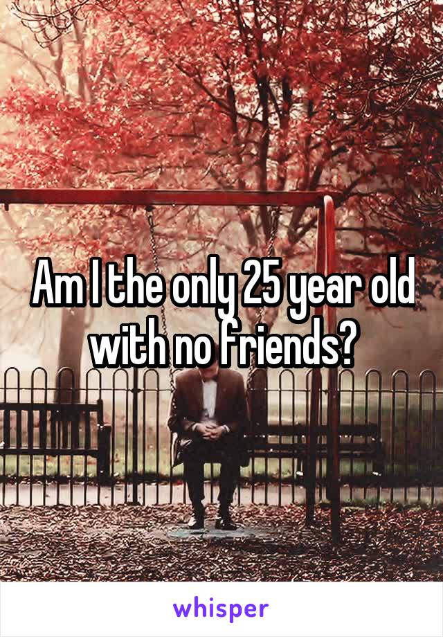 Am I the only 25 year old with no friends?