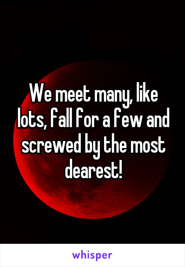 We meet many, like lots, fall for a few and screwed by the most dearest!