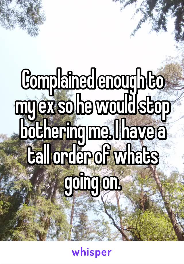 Complained enough to my ex so he would stop bothering me. I have a tall order of whats going on.