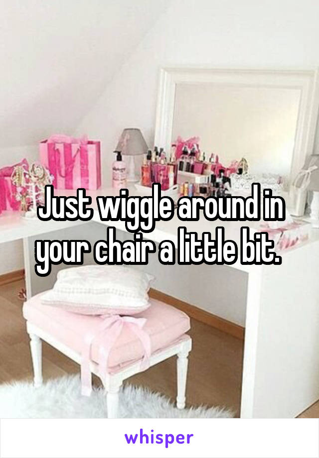 Just wiggle around in your chair a little bit. 