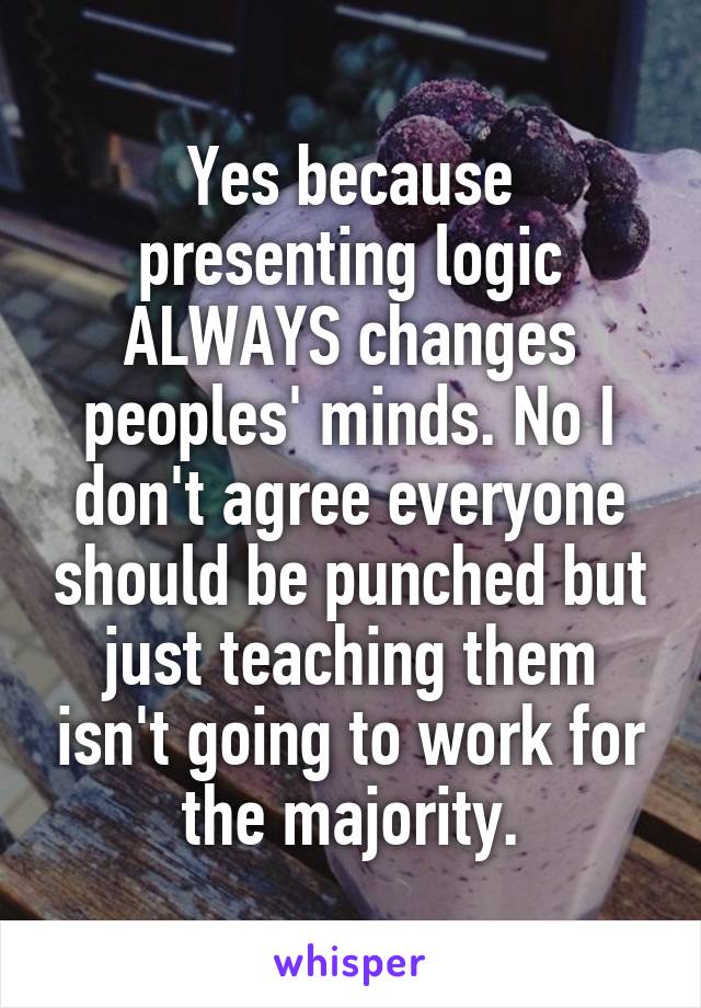 Yes because presenting logic ALWAYS changes peoples' minds. No I don't agree everyone should be punched but just teaching them isn't going to work for the majority.