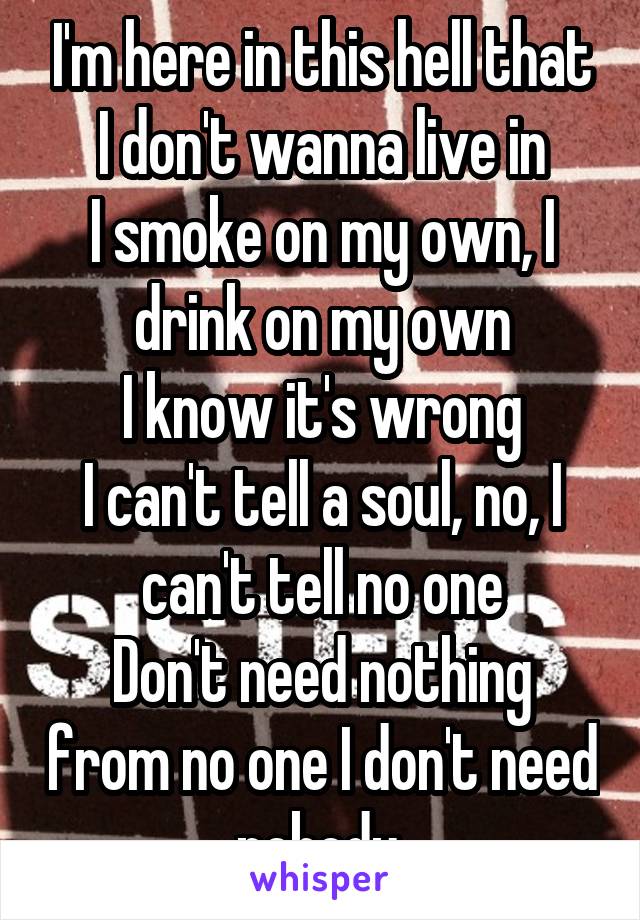 I'm here in this hell that I don't wanna live in
I smoke on my own, I drink on my own
I know it's wrong
I can't tell a soul, no, I can't tell no one
Don't need nothing from no one I don't need nobody.