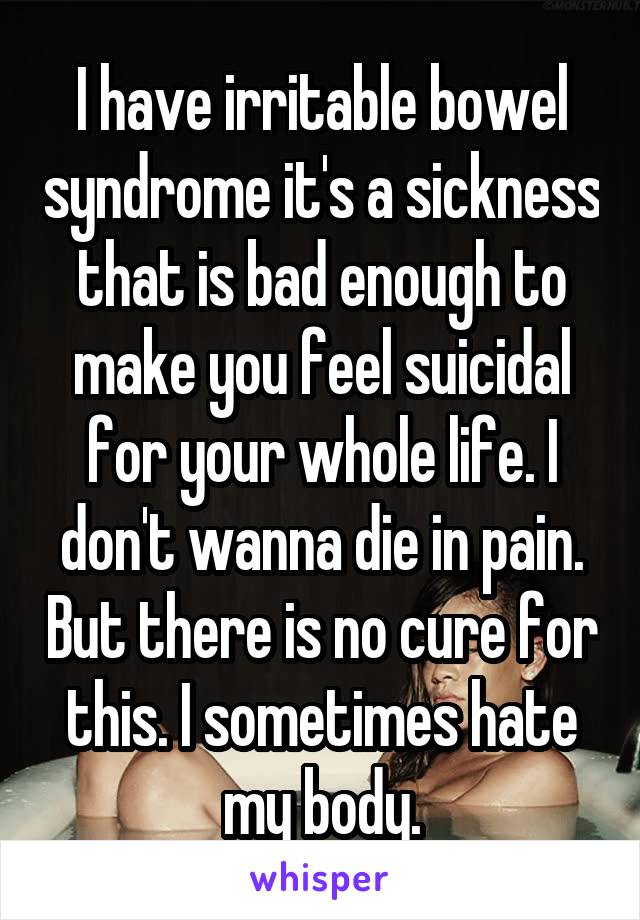 I have irritable bowel syndrome it's a sickness that is bad enough to make you feel suicidal for your whole life. I don't wanna die in pain. But there is no cure for this. I sometimes hate my body.