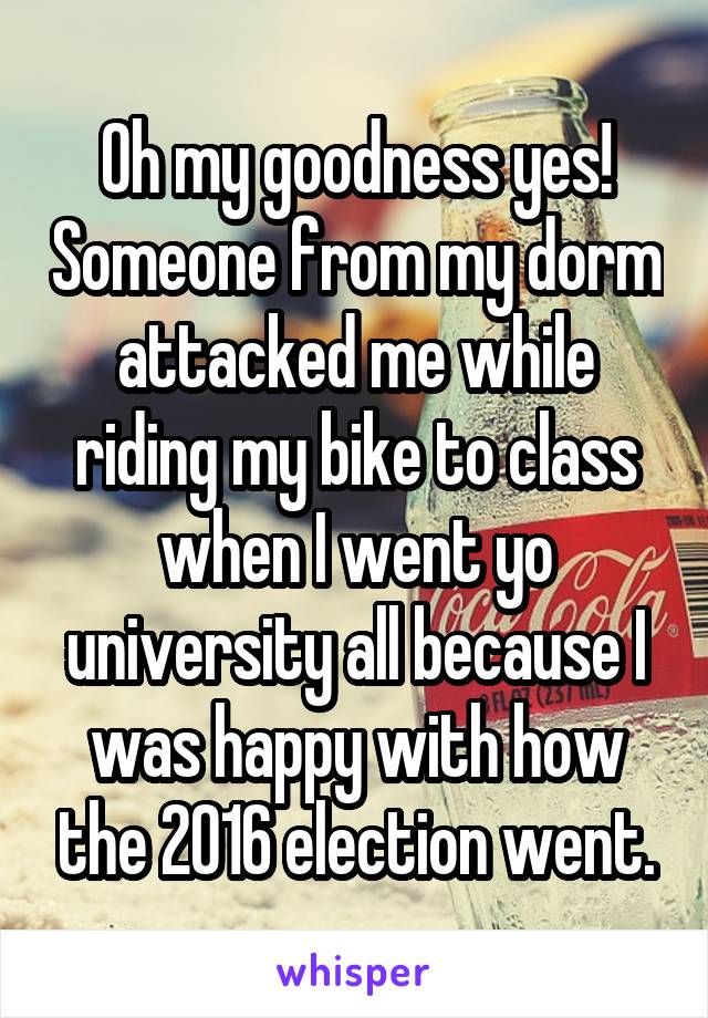 Oh my goodness yes! Someone from my dorm attacked me while riding my bike to class when I went yo university all because I was happy with how the 2016 election went.