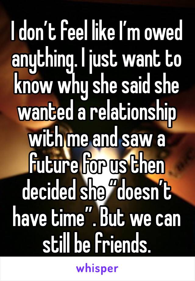 I don’t feel like I’m owed anything. I just want to know why she said she wanted a relationship with me and saw a future for us then decided she “doesn’t have time”. But we can still be friends.