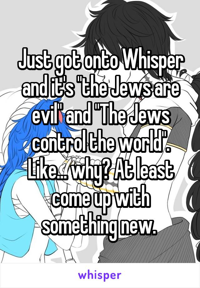 Just got onto Whisper and it's "the Jews are evil" and "The Jews control the world". Like... why? At least come up with something new. 