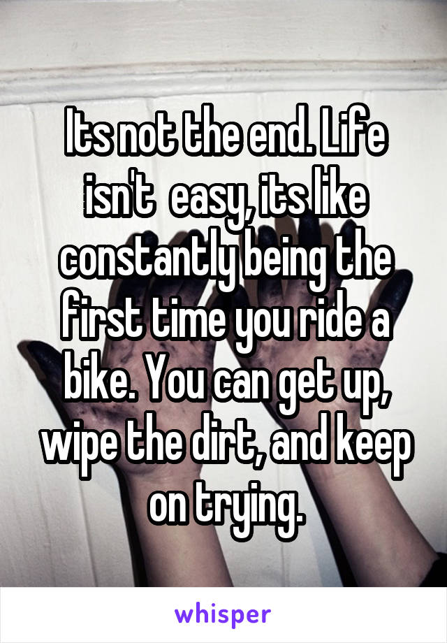 Its not the end. Life isn't  easy, its like constantly being the first time you ride a bike. You can get up, wipe the dirt, and keep on trying.