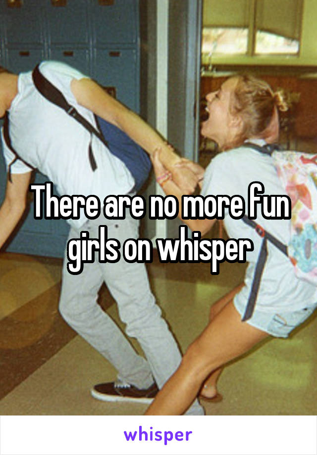 There are no more fun girls on whisper