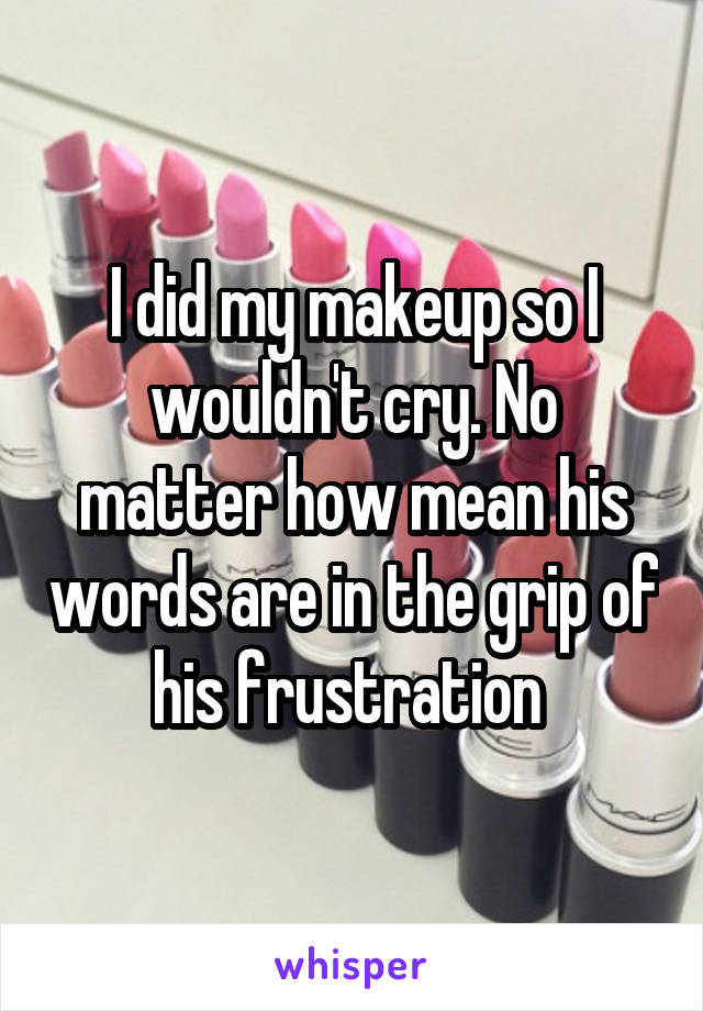 I did my makeup so I wouldn't cry. No matter how mean his words are in the grip of his frustration 