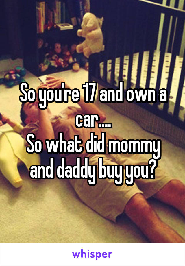 So you're 17 and own a car....
So what did mommy and daddy buy you?