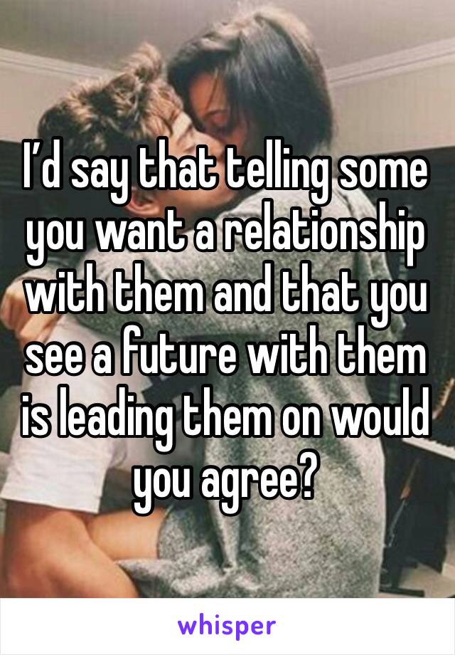 I’d say that telling some you want a relationship with them and that you see a future with them is leading them on would you agree?