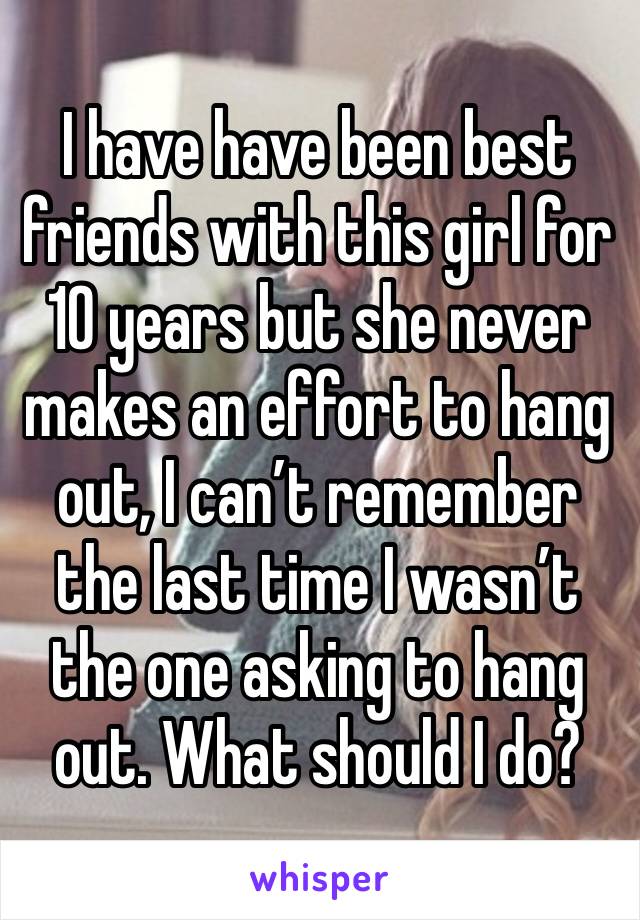 I have have been best friends with this girl for 10 years but she never makes an effort to hang out, I can’t remember the last time I wasn’t the one asking to hang out. What should I do?