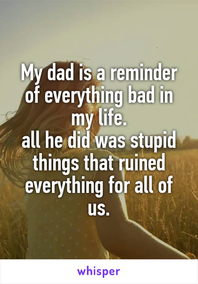 My dad is a reminder of everything bad in my life.
all he did was stupid things that ruined everything for all of us.