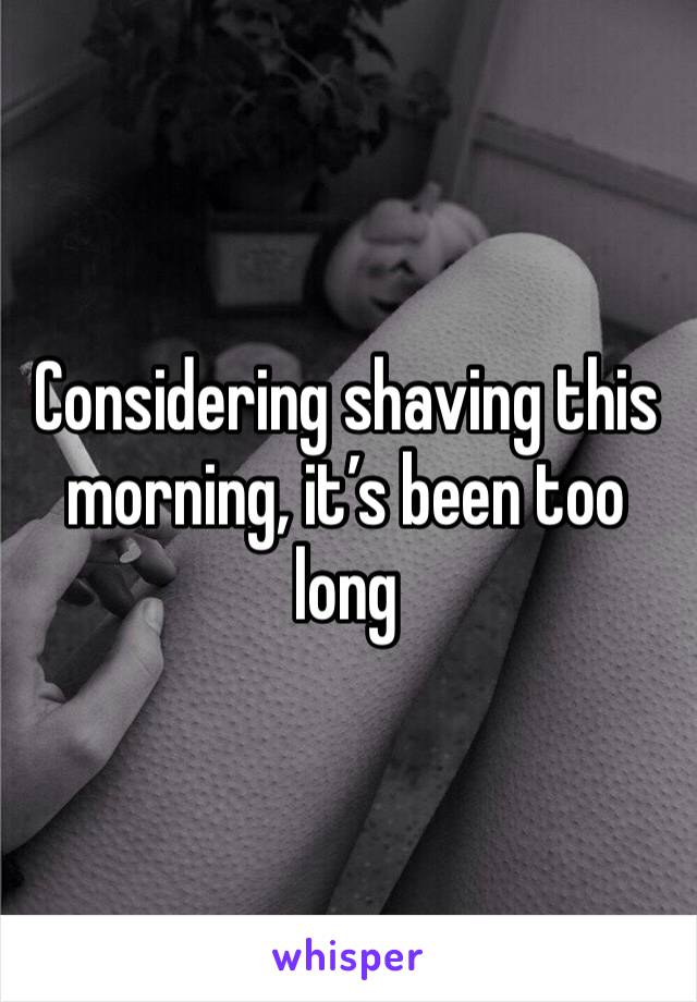 Considering shaving this morning, it’s been too long 