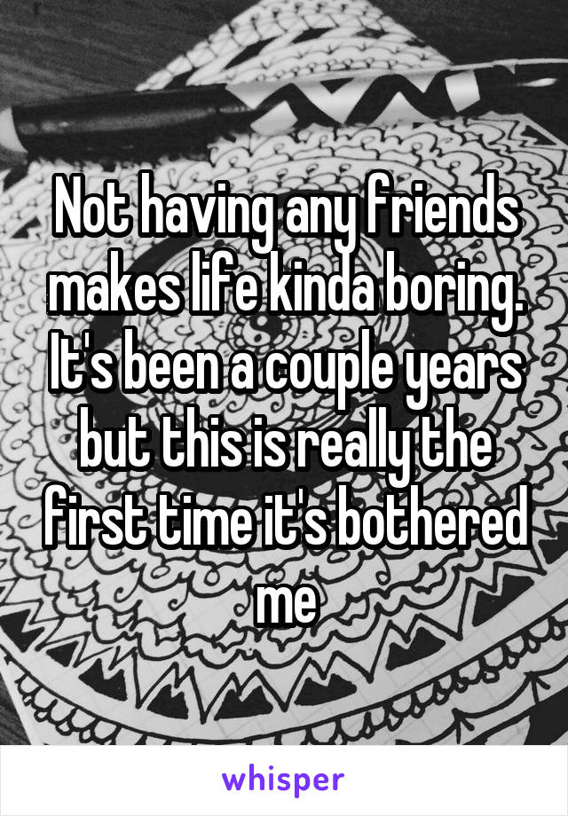 Not having any friends makes life kinda boring. It's been a couple years but this is really the first time it's bothered me