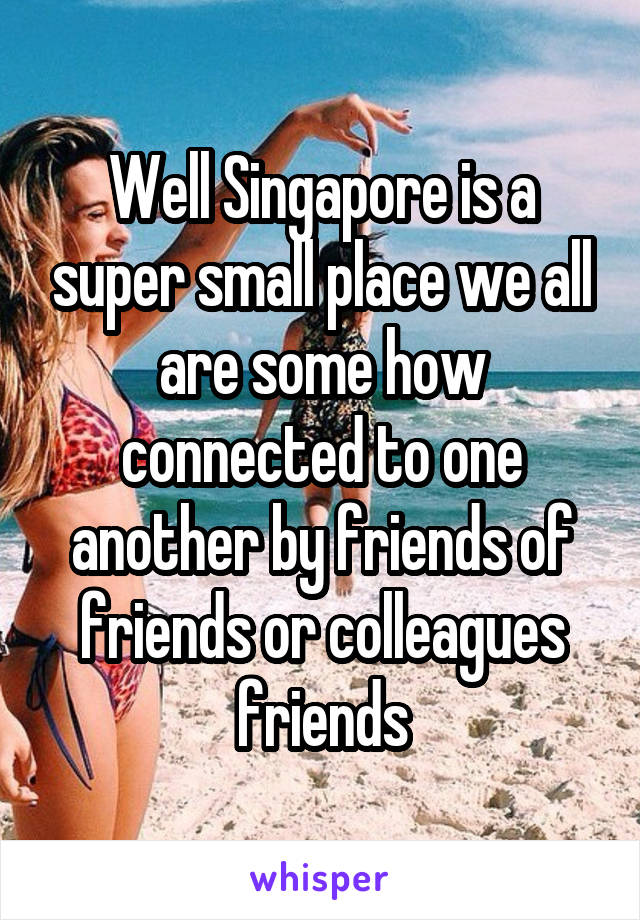 Well Singapore is a super small place we all are some how connected to one another by friends of friends or colleagues friends