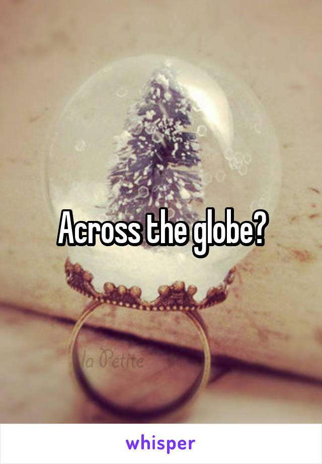 Across the globe?